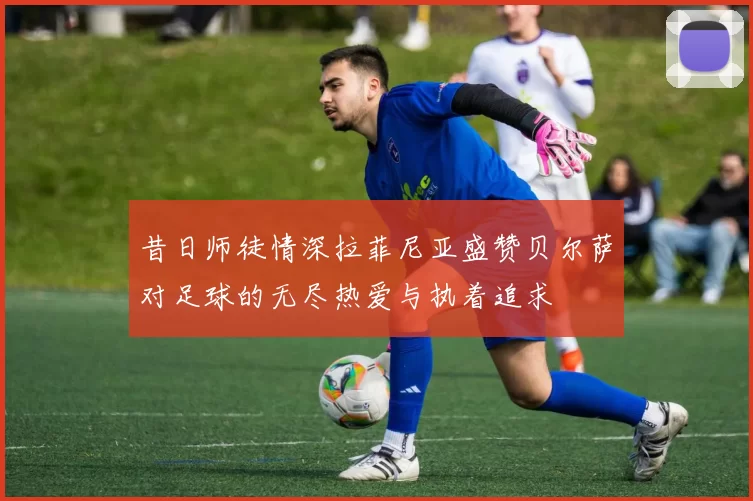 昔日师徒情深拉菲尼亚盛赞贝尔萨对足球的无尽热爱与执着追求