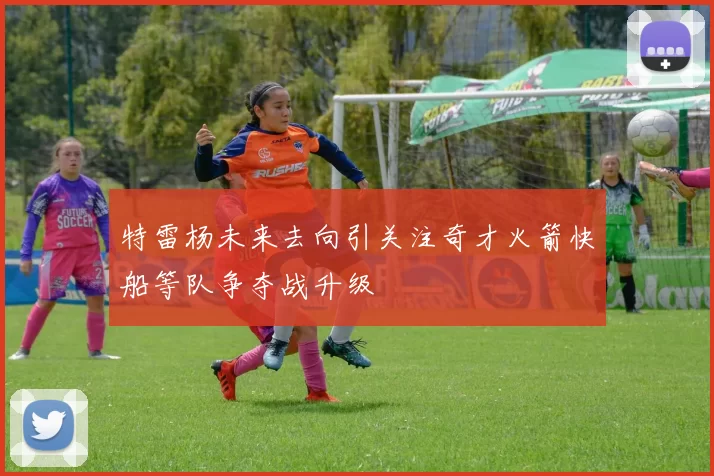 特雷杨未来去向引关注奇才火箭快船等队争夺战升级