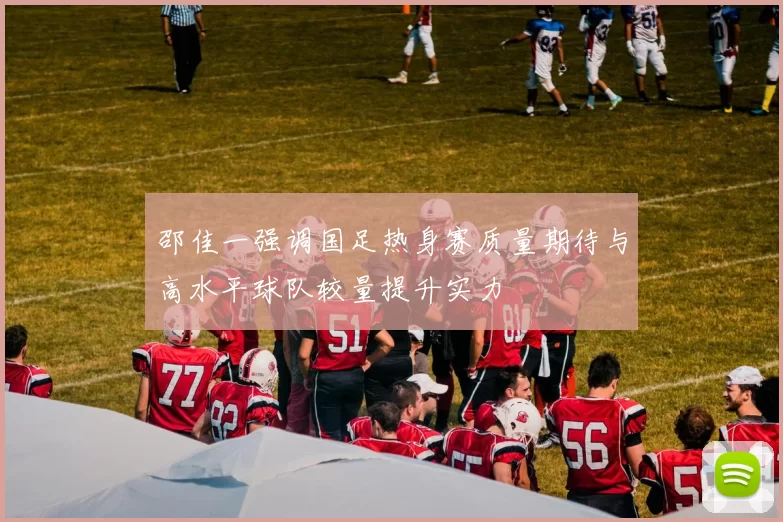 邵佳一强调国足热身赛质量期待与高水平球队较量提升实力