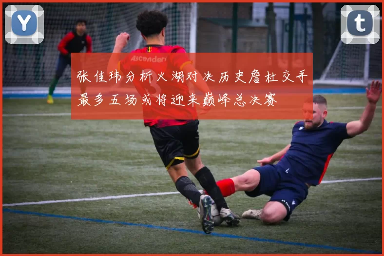 张佳玮分析火湖对决历史詹杜交手最多五场或将迎来巅峰总决赛