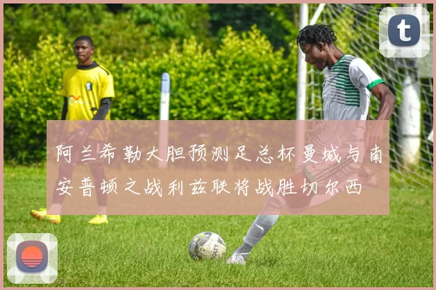 阿兰希勒大胆预测足总杯曼城与南安普顿之战利兹联将战胜切尔西
