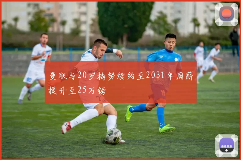 曼联与20岁梅努续约至2031年周薪提升至25万镑