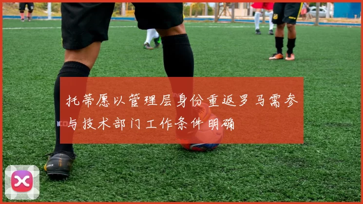 托蒂愿以管理层身份重返罗马需参与技术部门工作条件明确