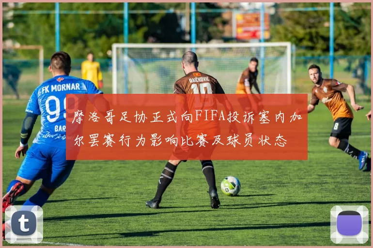 摩洛哥足协正式向FIFA投诉塞内加尔罢赛行为影响比赛及球员状态