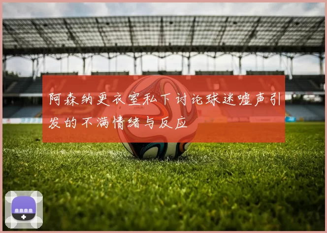 阿森纳更衣室私下讨论球迷嘘声引发的不满情绪与反应