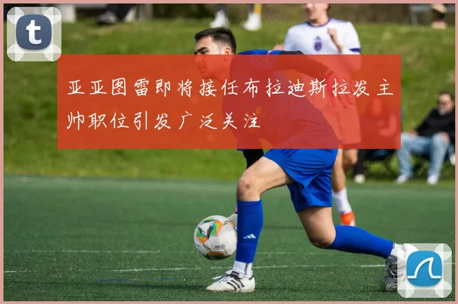 亚亚图雷即将接任布拉迪斯拉发主帅职位引发广泛关注