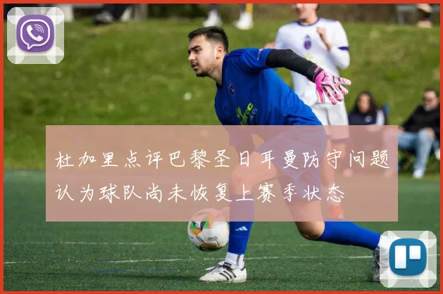 杜加里点评巴黎圣日耳曼防守问题认为球队尚未恢复上赛季状态