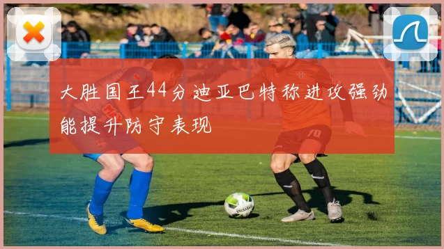 大胜国王44分迪亚巴特称进攻强劲能提升防守表现
